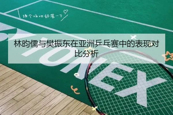 林昀儒与樊振东在亚洲乒乓赛中的表现对比分析 | longhudou